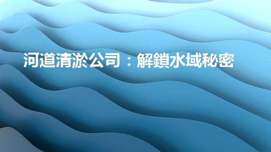 河道清淤公司：解鎖水域秘密，揭開河底奇觀！